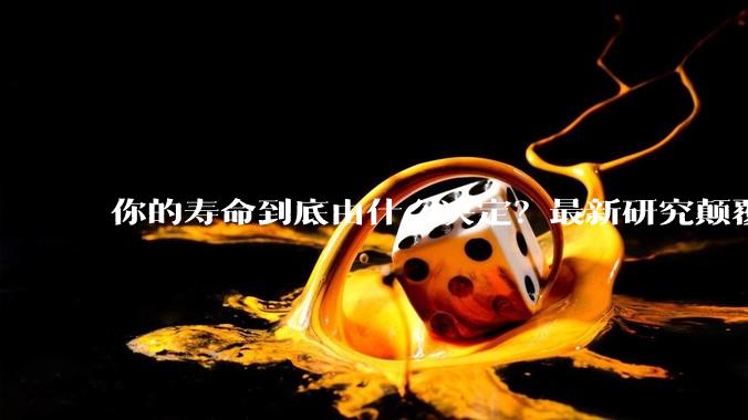 你的寿命到底由什么决定？最新研究颠覆认知_基因_遗传_双胞胎