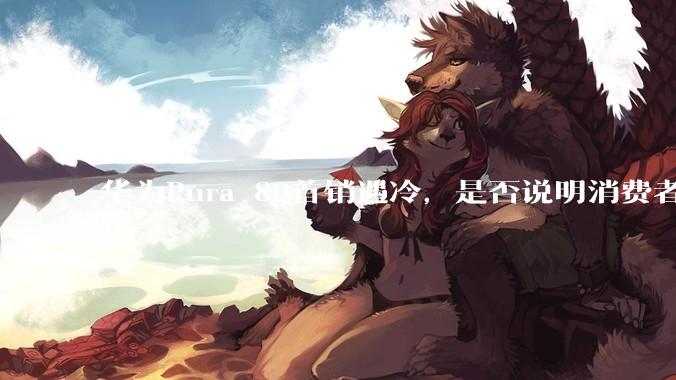 华为Pura 80首销遇冷，是否说明消费者已经开始对麒麟芯片性能有所觉醒？