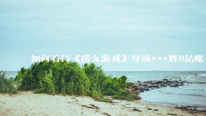 如何看待《捞女游戏》导演***辉B站账号遭封，是否遭到打击报复?